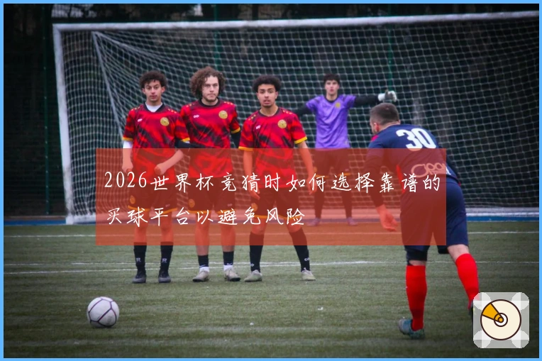 2026世界杯竞猜时如何选择靠谱的买球平台以避免风险