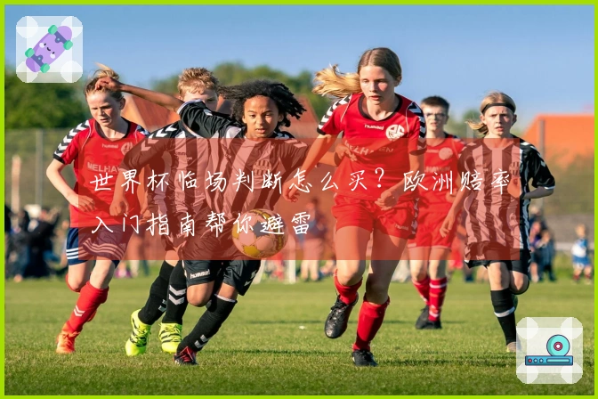 世界杯临场判断怎么买？欧洲赔率入门指南帮你避雷