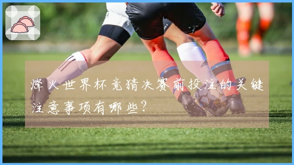 烽火世界杯竞猜决赛前投注的关键注意事项有哪些？