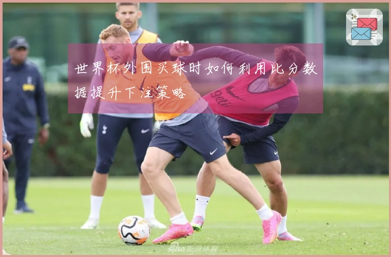 世界杯外围买球时如何利用比分数据提升下注策略